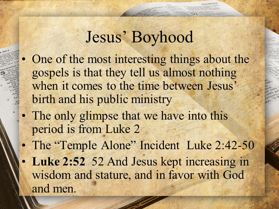 Jesus’ Boyhood One of the most interesting things about the gospels is that they tell us almost nothing when it comes to the time between Jesus’ birth and his public ministry The only glimpse that we have into this period is from Luke 2 The Temple Alone Incident Luke 2:42-50 Luke 2:52 52 And Jesus kept increasing in wisdom and stature, and in favor with God and men.