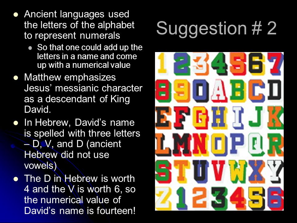 Suggestion # 2 Ancient languages used the letters of the alphabet to represent numerals So that one could add up the letters in a name and come up with a numerical value Matthew emphasizes Jesus’ messianic character as a descendant of King David.
