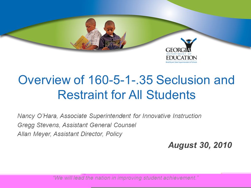 We will lead the nation in improving student achievement. Overview of Seclusion and Restraint for All Students Nancy O’Hara, Associate Superintendent for Innovative Instruction Gregg Stevens, Assistant General Counsel Allan Meyer, Assistant Director, Policy August 30, 2010