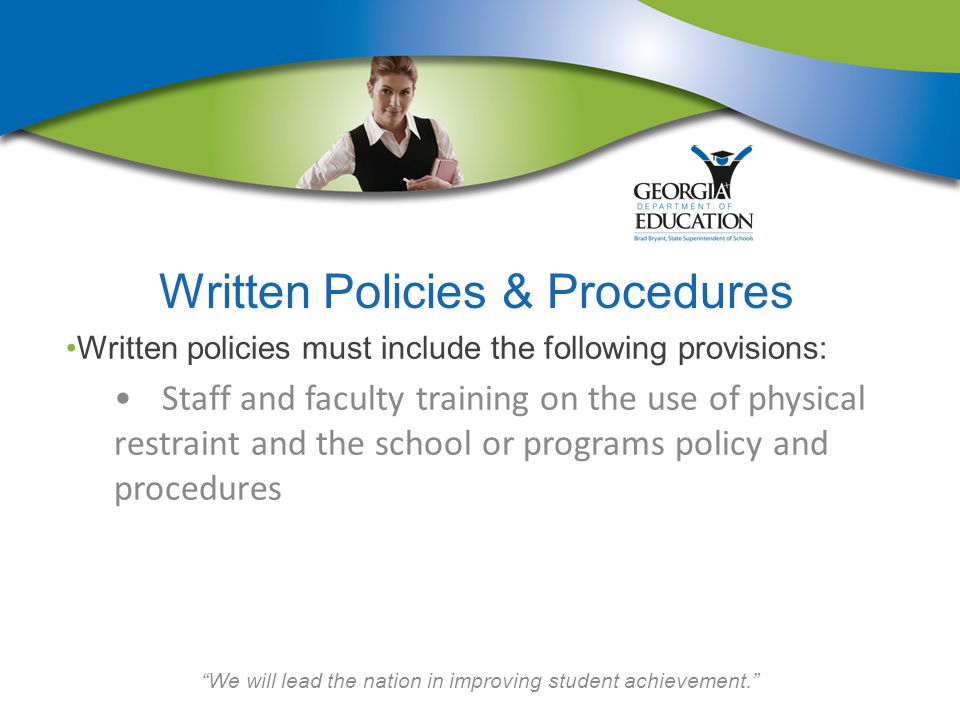We will lead the nation in improving student achievement. Written Policies & Procedures Written policies must include the following provisions: Staff and faculty training on the use of physical restraint and the school or programs policy and procedures