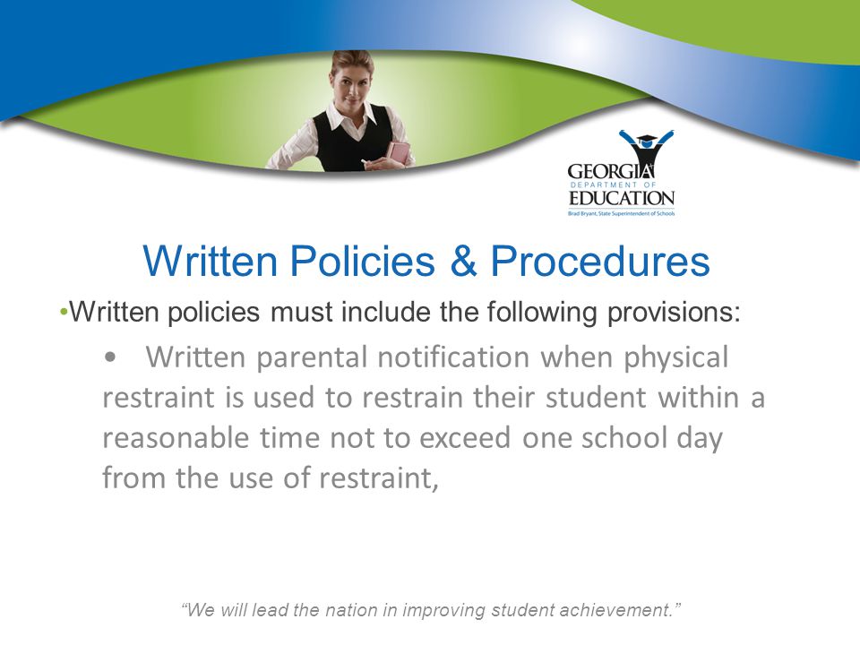 We will lead the nation in improving student achievement. Written Policies & Procedures Written policies must include the following provisions: Written parental notification when physical restraint is used to restrain their student within a reasonable time not to exceed one school day from the use of restraint,