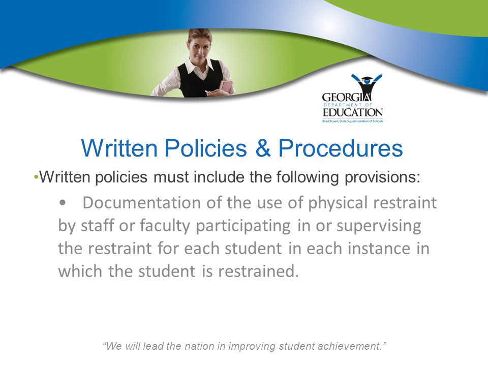 We will lead the nation in improving student achievement. Written Policies & Procedures Written policies must include the following provisions: Documentation of the use of physical restraint by staff or faculty participating in or supervising the restraint for each student in each instance in which the student is restrained.