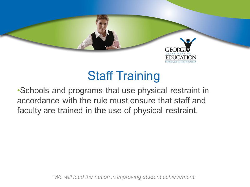 We will lead the nation in improving student achievement. Staff Training Schools and programs that use physical restraint in accordance with the rule must ensure that staff and faculty are trained in the use of physical restraint.