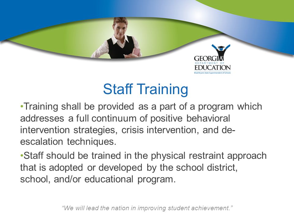 We will lead the nation in improving student achievement. Staff Training Training shall be provided as a part of a program which addresses a full continuum of positive behavioral intervention strategies, crisis intervention, and de- escalation techniques.