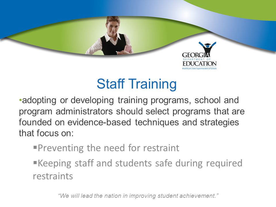 We will lead the nation in improving student achievement. Staff Training adopting or developing training programs, school and program administrators should select programs that are founded on evidence-based techniques and strategies that focus on:  Preventing the need for restraint  Keeping staff and students safe during required restraints