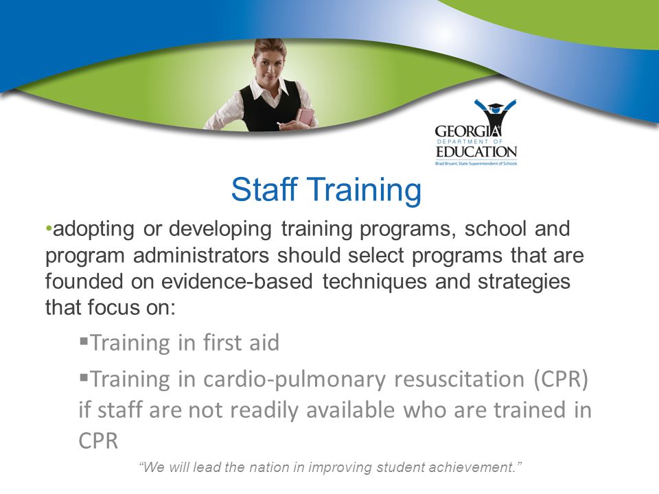We will lead the nation in improving student achievement. Staff Training adopting or developing training programs, school and program administrators should select programs that are founded on evidence-based techniques and strategies that focus on:  Training in first aid  Training in cardio-pulmonary resuscitation (CPR) if staff are not readily available who are trained in CPR
