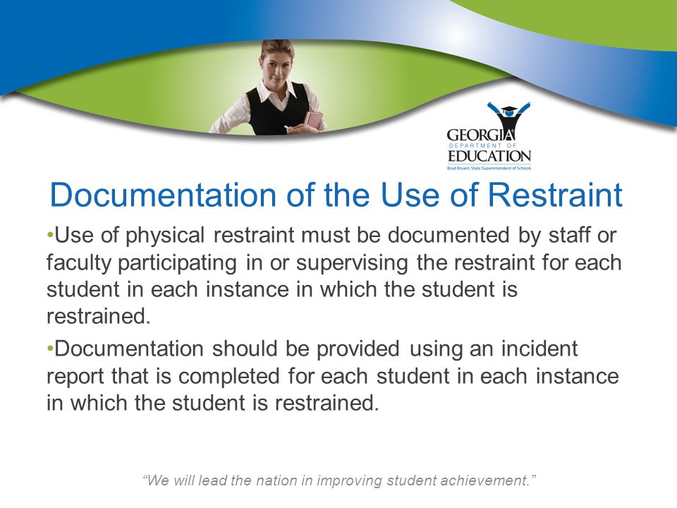 We will lead the nation in improving student achievement. Documentation of the Use of Restraint Use of physical restraint must be documented by staff or faculty participating in or supervising the restraint for each student in each instance in which the student is restrained.