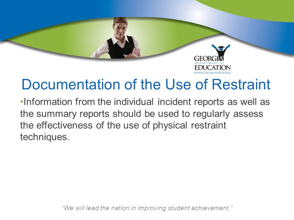 We will lead the nation in improving student achievement. Documentation of the Use of Restraint Information from the individual incident reports as well as the summary reports should be used to regularly assess the effectiveness of the use of physical restraint techniques.