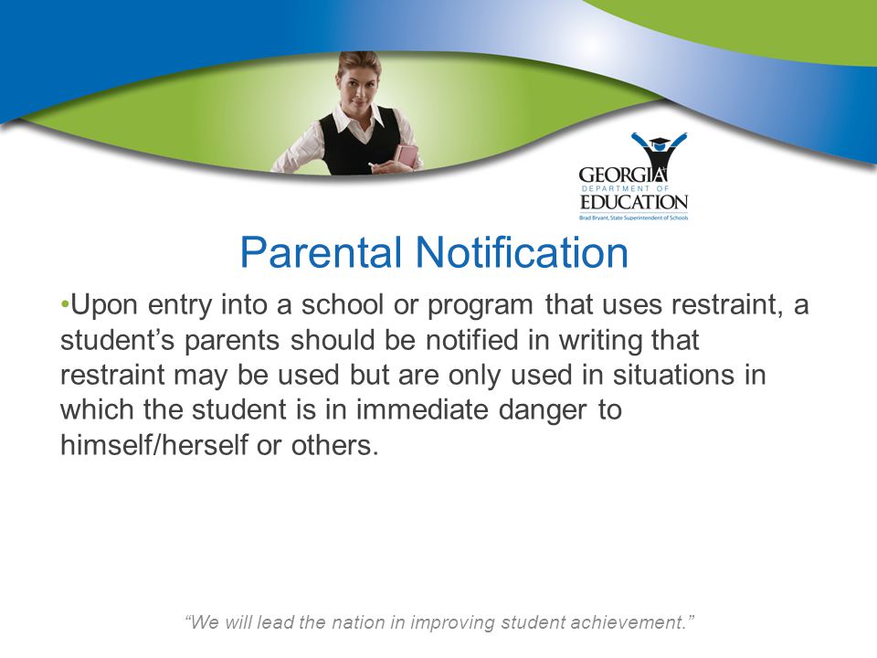 We will lead the nation in improving student achievement. Parental Notification Upon entry into a school or program that uses restraint, a student’s parents should be notified in writing that restraint may be used but are only used in situations in which the student is in immediate danger to himself/herself or others.