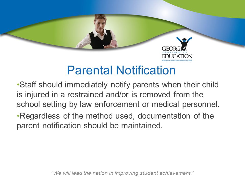 We will lead the nation in improving student achievement. Parental Notification Staff should immediately notify parents when their child is injured in a restrained and/or is removed from the school setting by law enforcement or medical personnel.