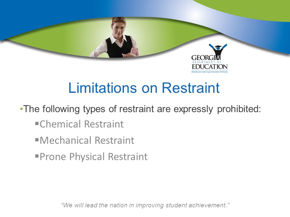 We will lead the nation in improving student achievement. Limitations on Restraint The following types of restraint are expressly prohibited:  Chemical Restraint  Mechanical Restraint  Prone Physical Restraint