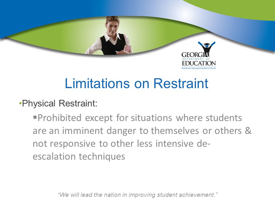 We will lead the nation in improving student achievement. Limitations on Restraint Physical Restraint:  Prohibited except for situations where students are an imminent danger to themselves or others & not responsive to other less intensive de- escalation techniques