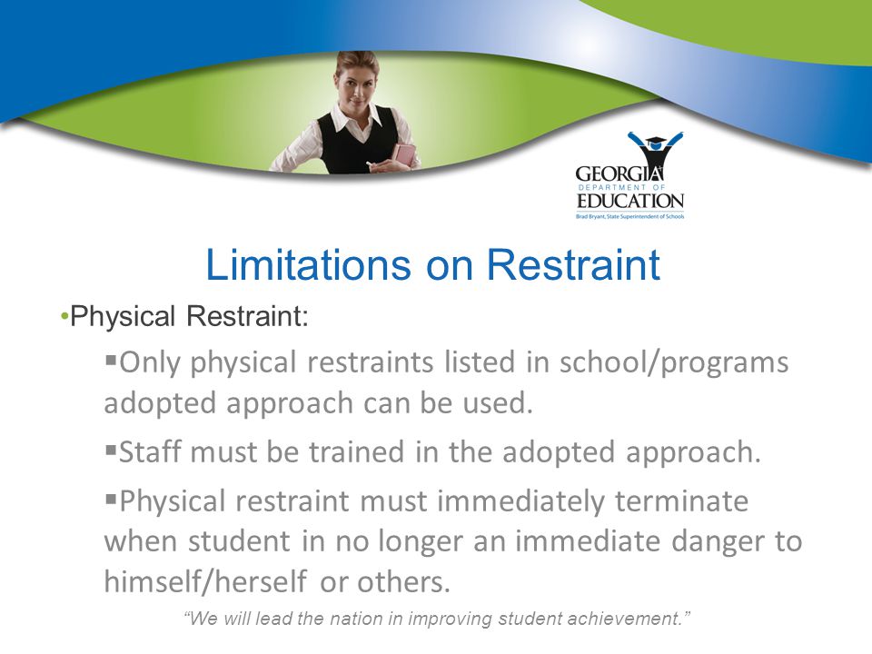 We will lead the nation in improving student achievement. Limitations on Restraint Physical Restraint:  Only physical restraints listed in school/programs adopted approach can be used.