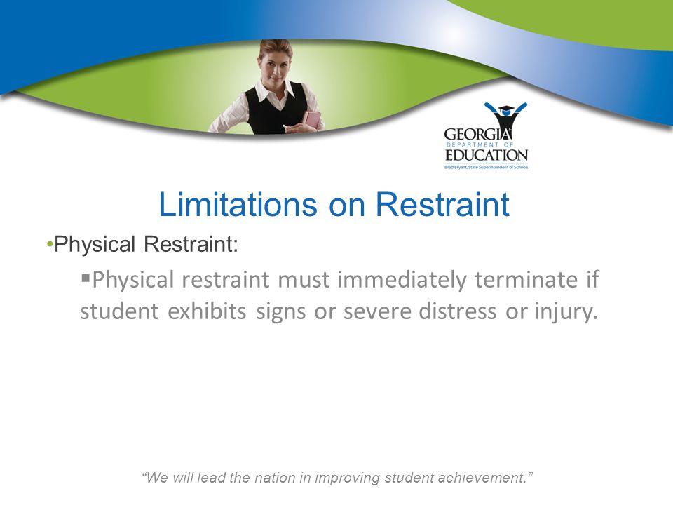 We will lead the nation in improving student achievement. Limitations on Restraint Physical Restraint:  Physical restraint must immediately terminate if student exhibits signs or severe distress or injury.