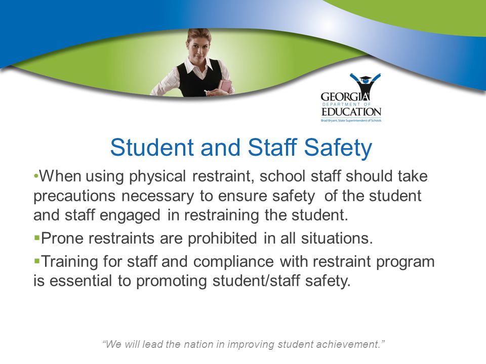 We will lead the nation in improving student achievement. Student and Staff Safety When using physical restraint, school staff should take precautions necessary to ensure safety of the student and staff engaged in restraining the student.