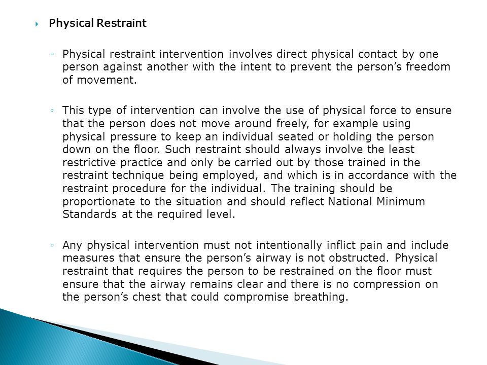  Physical Restraint ◦Physical restraint intervention involves direct physical contact by one person against another with the intent to prevent the person’s freedom of movement.