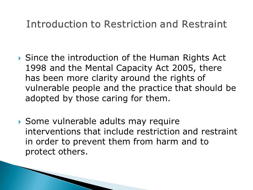  Since the introduction of the Human Rights Act 1998 and the Mental Capacity Act 2005, there has been more clarity around the rights of vulnerable people and the practice that should be adopted by those caring for them.