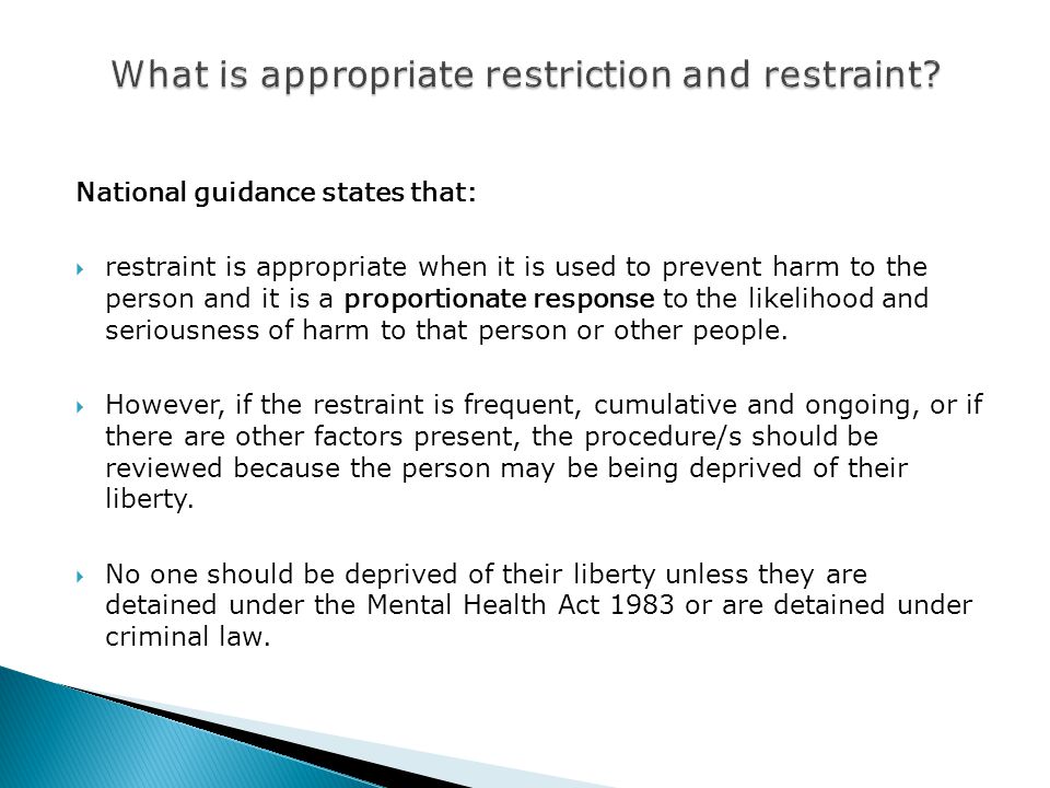 National guidance states that:  restraint is appropriate when it is used to prevent harm to the person and it is a proportionate response to the likelihood and seriousness of harm to that person or other people.