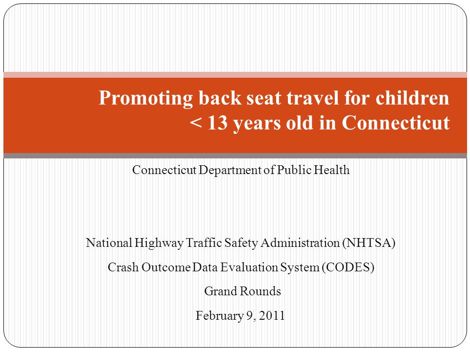Connecticut Department of Public Health National Highway Traffic Safety Administration (NHTSA) Crash Outcome Data Evaluation System (CODES) Grand Rounds February 9, 2011 Promoting back seat travel for children < 13 years old in Connecticut