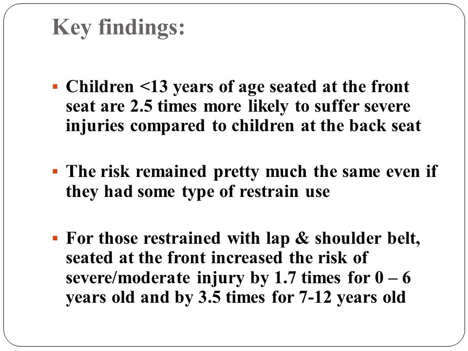 Key findings:  Children <13 years of age seated at the front seat are 2.5 times more likely to suffer severe injuries compared to children at the back seat  The risk remained pretty much the same even if they had some type of restrain use  For those restrained with lap & shoulder belt, seated at the front increased the risk of severe/moderate injury by 1.7 times for 0 – 6 years old and by 3.5 times for 7-12 years old