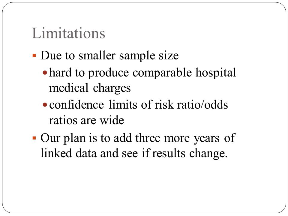 Limitations  Due to smaller sample size hard to produce comparable hospital medical charges confidence limits of risk ratio/odds ratios are wide  Our plan is to add three more years of linked data and see if results change.
