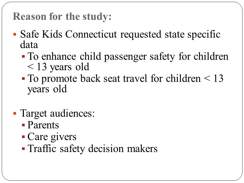 Reason for the study:  Safe Kids Connecticut requested state specific data  To enhance child passenger safety for children < 13 years old  To promote back seat travel for children < 13 years old  Target audiences:  Parents  Care givers  Traffic safety decision makers
