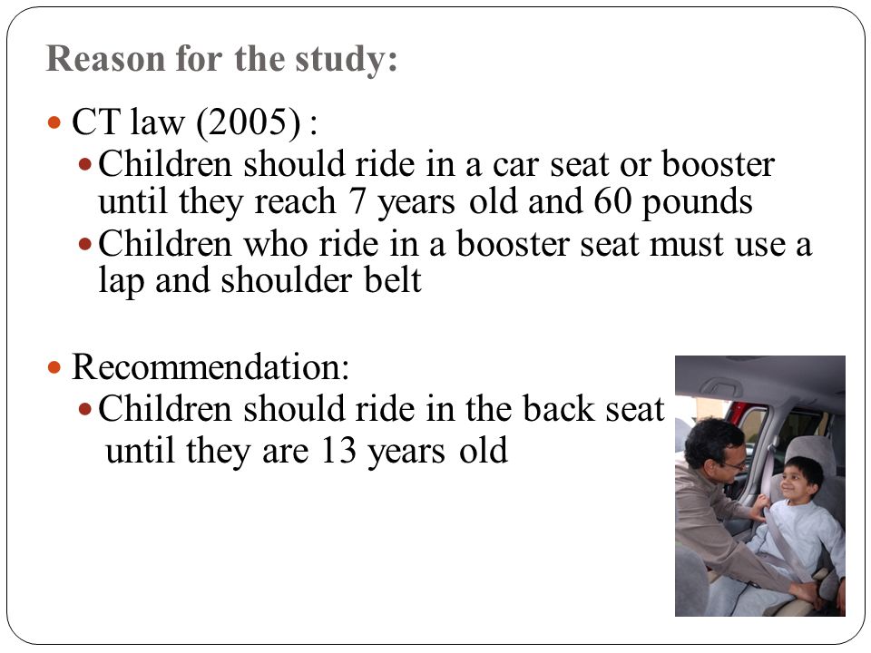 Reason for the study: CT law (2005) : Children should ride in a car seat or booster until they reach 7 years old and 60 pounds Children who ride in a booster seat must use a lap and shoulder belt Recommendation: Children should ride in the back seat until they are 13 years old