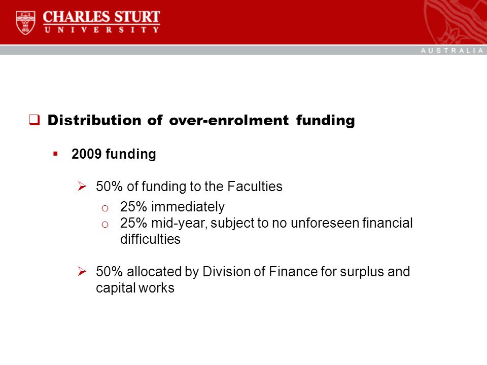  Distribution of over-enrolment funding  2009 funding  50% of funding to the Faculties o 25% immediately o 25% mid-year, subject to no unforeseen financial difficulties  50% allocated by Division of Finance for surplus and capital works