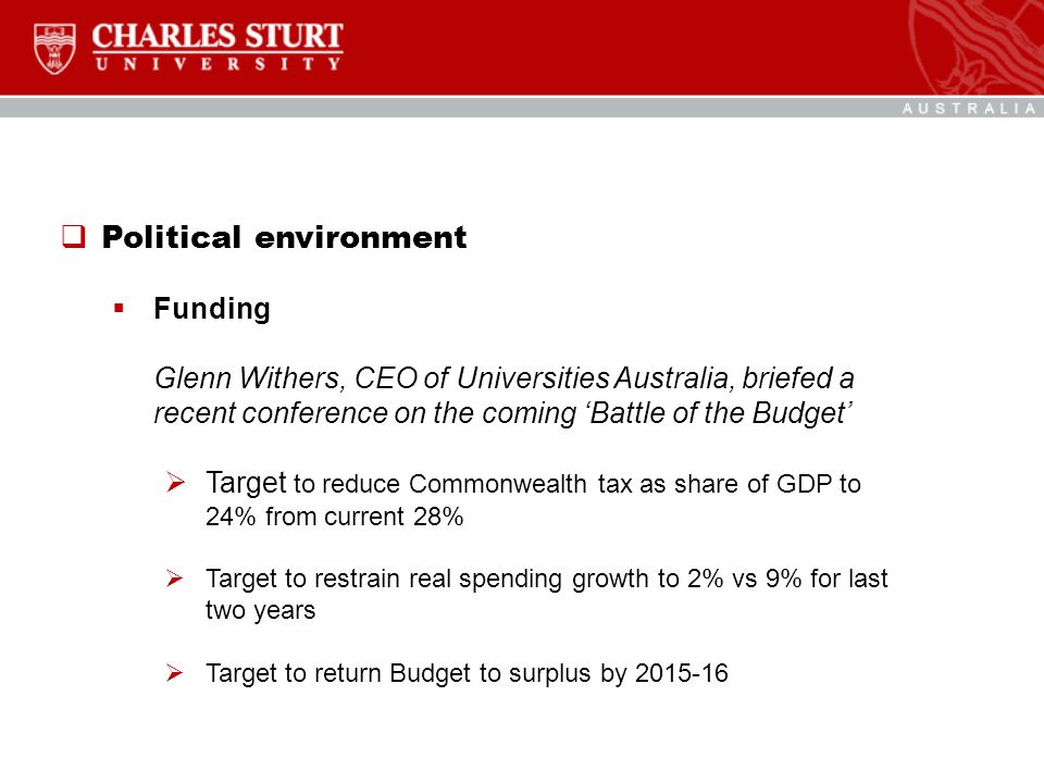  Political environment  Funding Glenn Withers, CEO of Universities Australia, briefed a recent conference on the coming ‘Battle of the Budget’  Target to reduce Commonwealth tax as share of GDP to 24% from current 28%  Target to restrain real spending growth to 2% vs 9% for last two years  Target to return Budget to surplus by