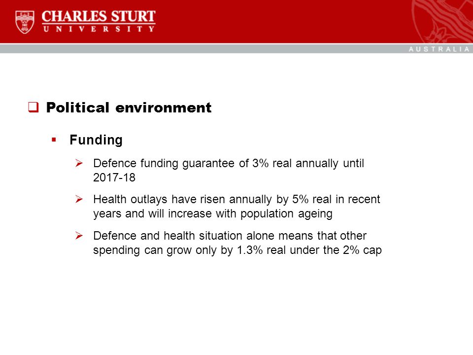  Political environment  Funding  Defence funding guarantee of 3% real annually until  Health outlays have risen annually by 5% real in recent years and will increase with population ageing  Defence and health situation alone means that other spending can grow only by 1.3% real under the 2% cap