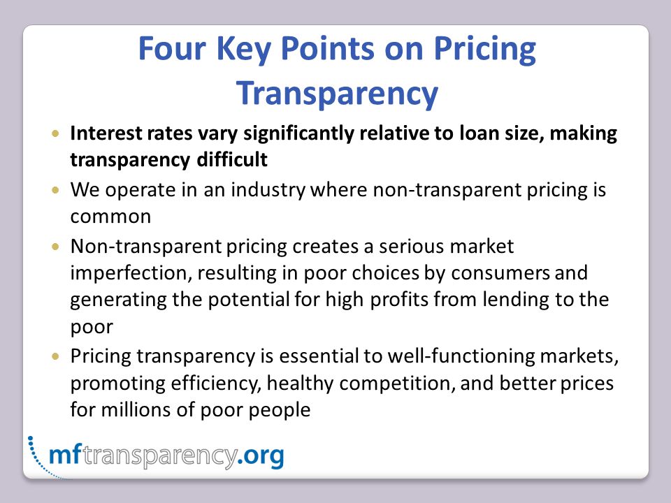 Four Key Points on Pricing Transparency Interest rates vary significantly relative to loan size, making transparency difficult We operate in an industry where non-transparent pricing is common Non-transparent pricing creates a serious market imperfection, resulting in poor choices by consumers and generating the potential for high profits from lending to the poor Pricing transparency is essential to well-functioning markets, promoting efficiency, healthy competition, and better prices for millions of poor people