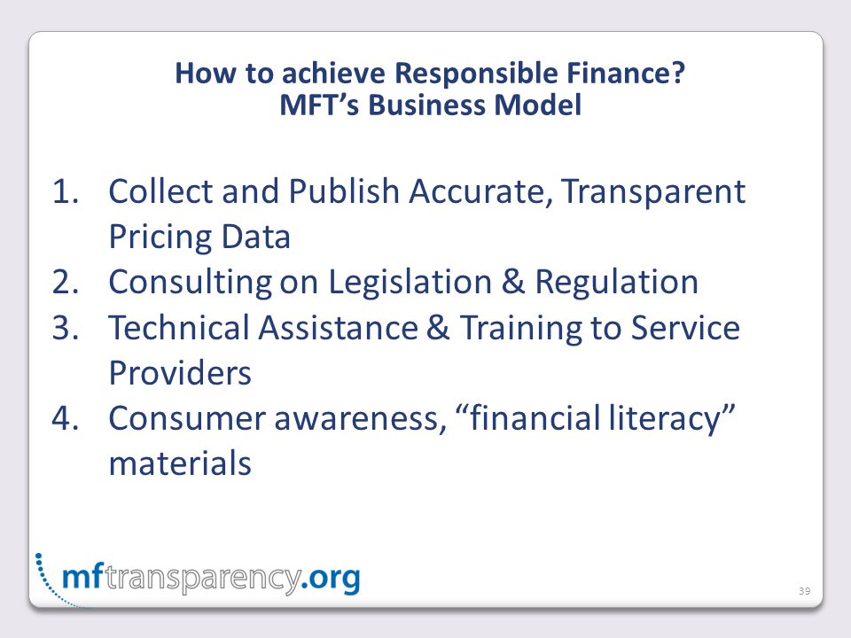 39 1.Collect and Publish Accurate, Transparent Pricing Data 2.Consulting on Legislation & Regulation 3.Technical Assistance & Training to Service Providers 4.Consumer awareness, financial literacy materials How to achieve Responsible Finance.