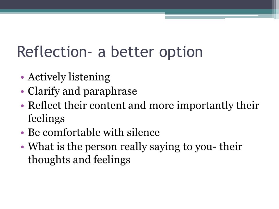 Reflection- a better option Actively listening Clarify and paraphrase Reflect their content and more importantly their feelings Be comfortable with silence What is the person really saying to you- their thoughts and feelings