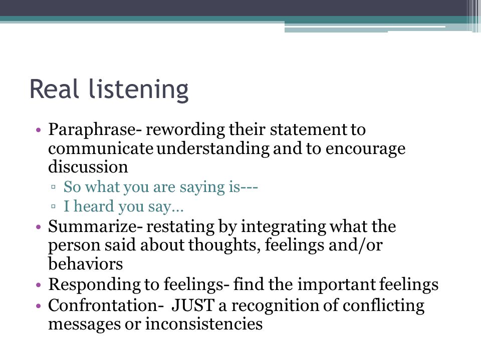 Real listening Paraphrase- rewording their statement to communicate understanding and to encourage discussion ▫So what you are saying is--- ▫I heard you say… Summarize- restating by integrating what the person said about thoughts, feelings and/or behaviors Responding to feelings- find the important feelings Confrontation- JUST a recognition of conflicting messages or inconsistencies
