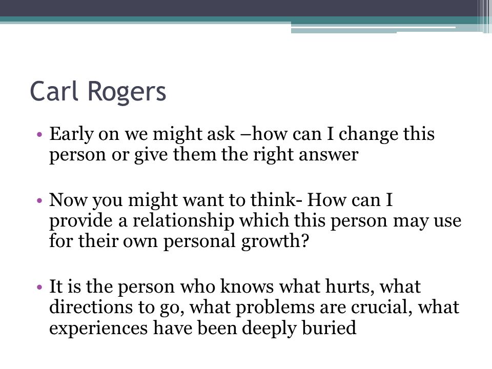 Carl Rogers Early on we might ask –how can I change this person or give them the right answer Now you might want to think- How can I provide a relationship which this person may use for their own personal growth.