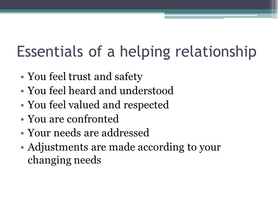Essentials of a helping relationship You feel trust and safety You feel heard and understood You feel valued and respected You are confronted Your needs are addressed Adjustments are made according to your changing needs