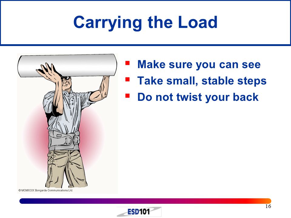 16 Carrying the Load  Make sure you can see  Take small, stable steps  Do not twist your back