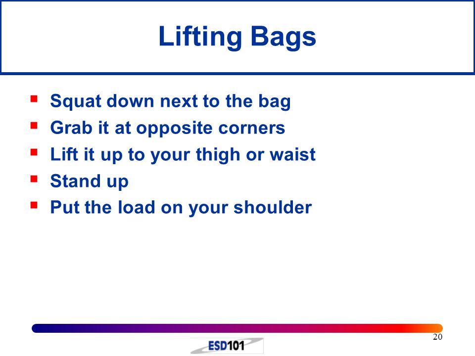 20 Lifting Bags  Squat down next to the bag  Grab it at opposite corners  Lift it up to your thigh or waist  Stand up  Put the load on your shoulder