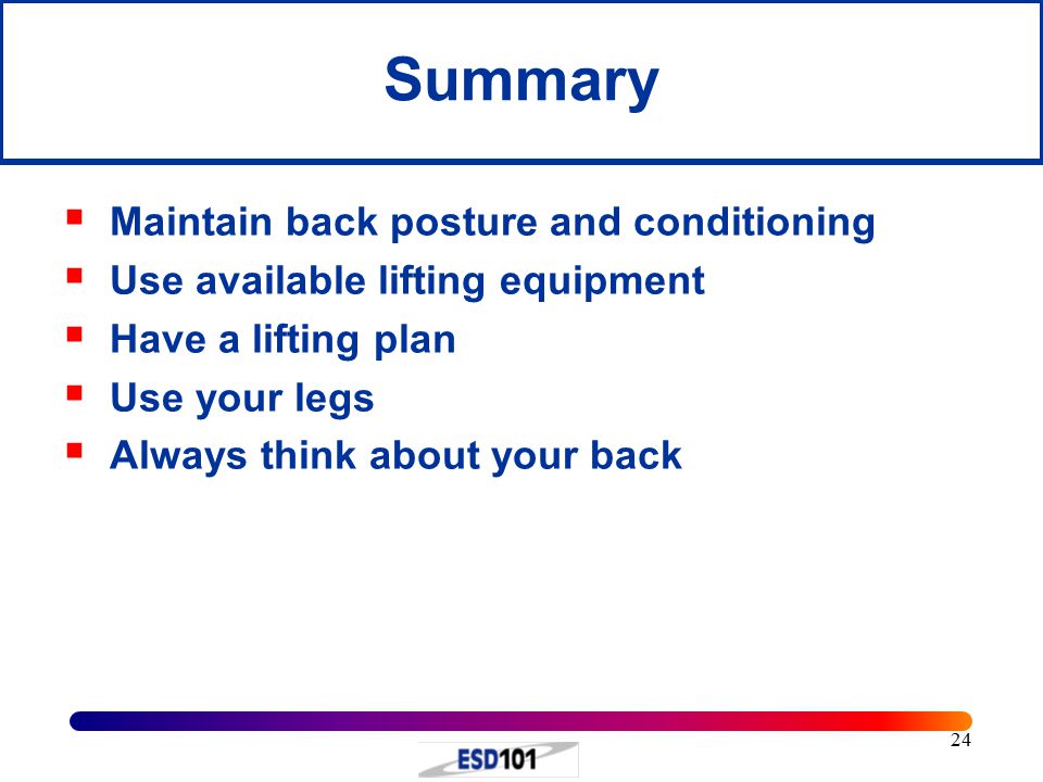 24 Summary  Maintain back posture and conditioning  Use available lifting equipment  Have a lifting plan  Use your legs  Always think about your back