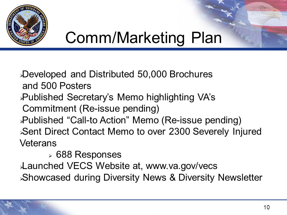 10 Comm/Marketing Plan  Developed and Distributed 50,000 Brochures and 500 Posters  Published Secretary’s Memo highlighting VA’s Commitment (Re-issue pending)  Published Call-to Action Memo (Re-issue pending)  Sent Direct Contact Memo to over 2300 Severely Injured Veterans  688 Responses  Launched VECS Website at,    Showcased during Diversity News & Diversity Newsletter