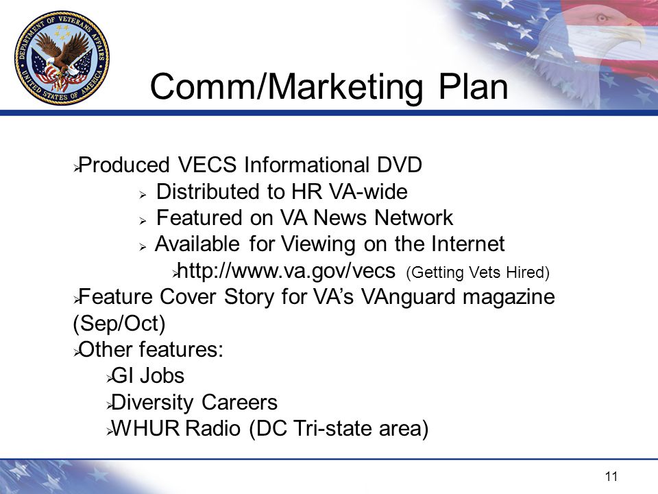 11 Comm/Marketing Plan  Produced VECS Informational DVD  Distributed to HR VA-wide  Featured on VA News Network  Available for Viewing on the Internet    (Getting Vets Hired)  Feature Cover Story for VA’s VAnguard magazine (Sep/Oct)  Other features:  GI Jobs  Diversity Careers  WHUR Radio (DC Tri-state area)