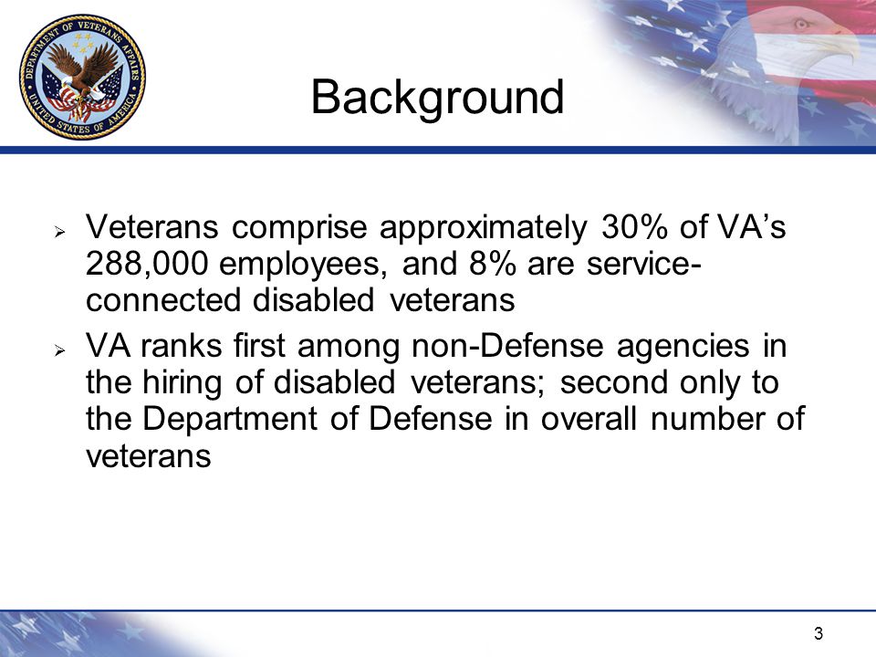 3 Background  Veterans comprise approximately 30% of VA’s 288,000 employees, and 8% are service- connected disabled veterans  VA ranks first among non-Defense agencies in the hiring of disabled veterans; second only to the Department of Defense in overall number of veterans