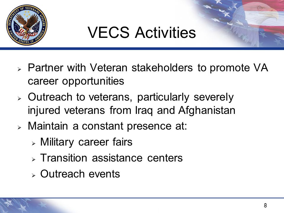 8 VECS Activities  Partner with Veteran stakeholders to promote VA career opportunities  Outreach to veterans, particularly severely injured veterans from Iraq and Afghanistan  Maintain a constant presence at:  Military career fairs  Transition assistance centers  Outreach events