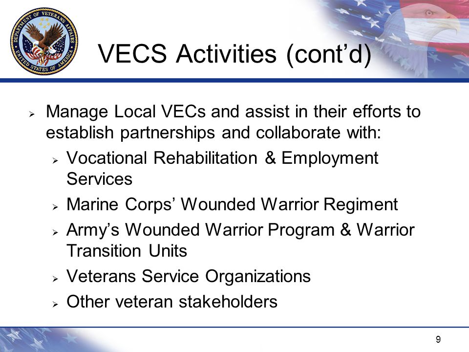 9 VECS Activities (cont’d)  Manage Local VECs and assist in their efforts to establish partnerships and collaborate with:  Vocational Rehabilitation & Employment Services  Marine Corps’ Wounded Warrior Regiment  Army’s Wounded Warrior Program & Warrior Transition Units  Veterans Service Organizations  Other veteran stakeholders