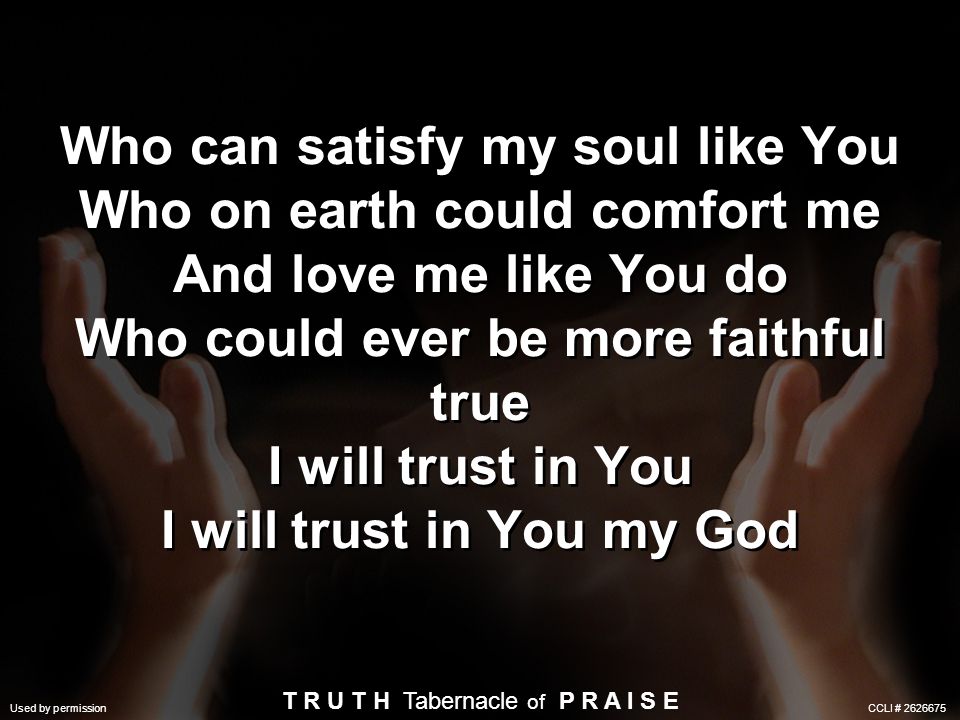 Who can satisfy my soul like You Who on earth could comfort me And love me like You do Who could ever be more faithful true I will trust in You I will trust in You my God Used by permission CCLI # T R U T H Tabernacle of P R A I S E