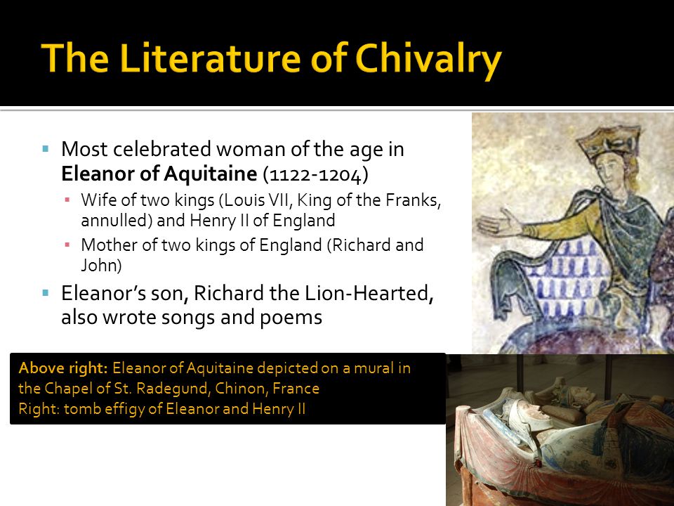  Most celebrated woman of the age in Eleanor of Aquitaine ( ) ▪ Wife of two kings (Louis VII, King of the Franks, annulled) and Henry II of England ▪ Mother of two kings of England (Richard and John)  Eleanor’s son, Richard the Lion-Hearted, also wrote songs and poems Above right: Eleanor of Aquitaine depicted on a mural in the Chapel of St.