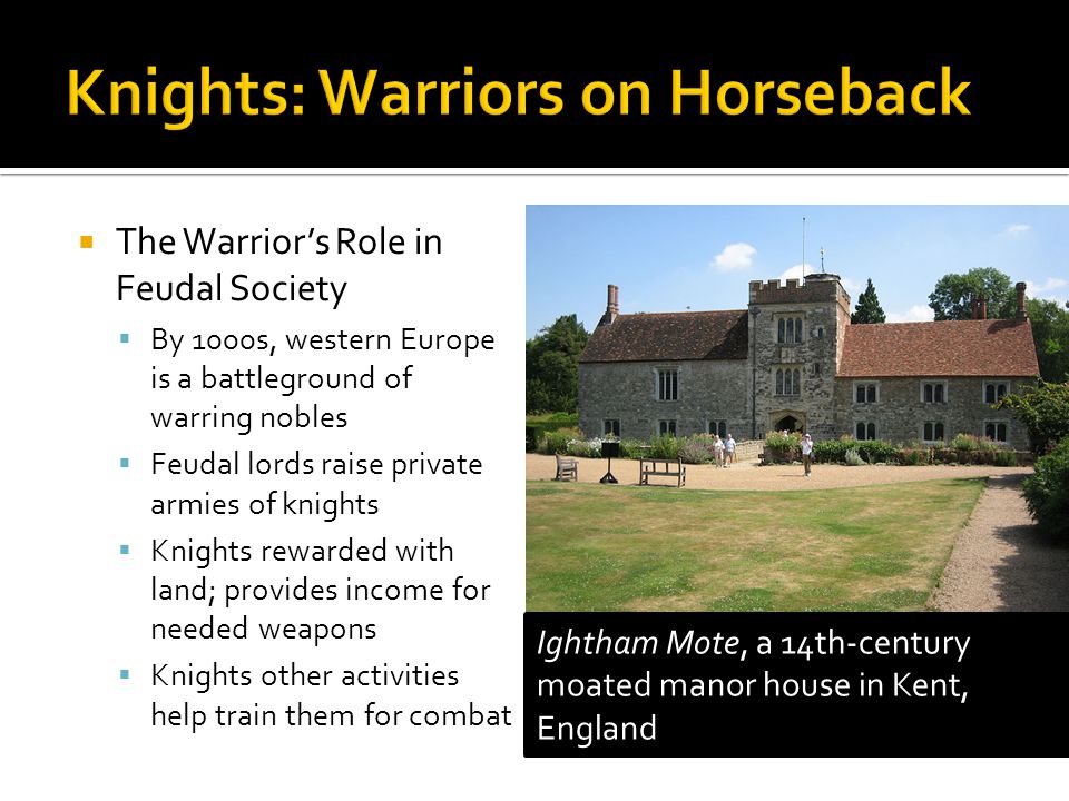  The Warrior’s Role in Feudal Society  By 1000s, western Europe is a battleground of warring nobles  Feudal lords raise private armies of knights  Knights rewarded with land; provides income for needed weapons  Knights other activities help train them for combat Ightham Mote, a 14th-century moated manor house in Kent, England