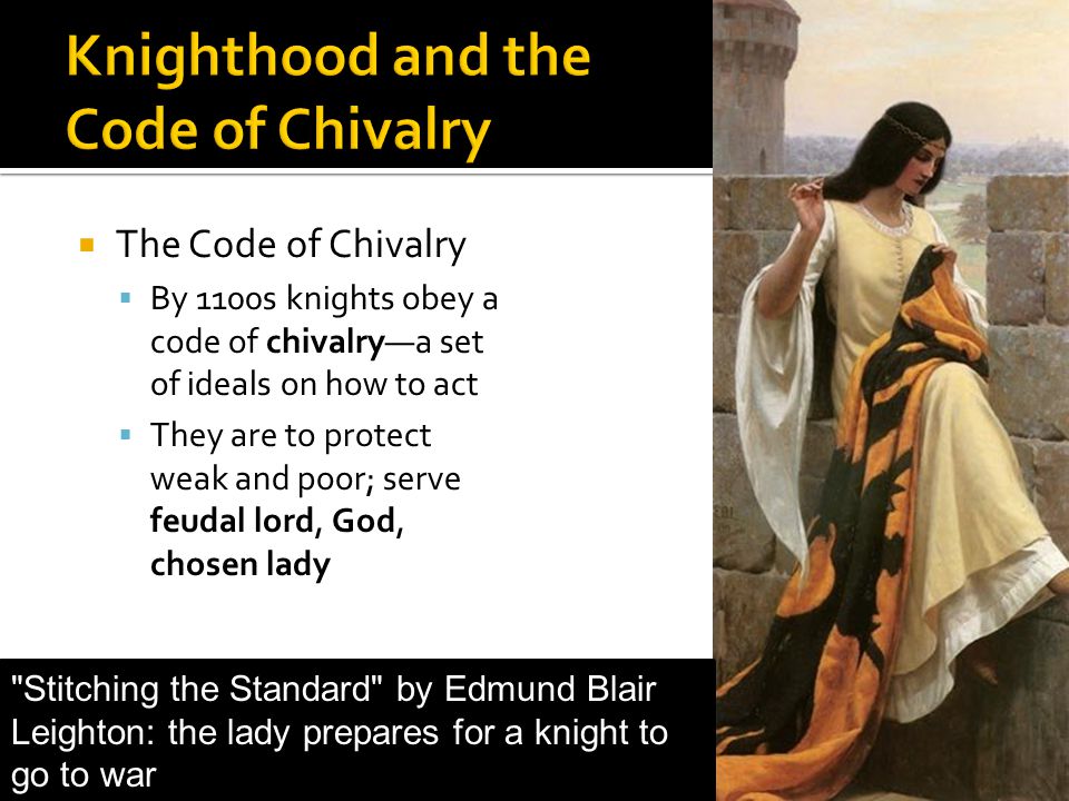  The Code of Chivalry  By 1100s knights obey a code of chivalry—a set of ideals on how to act  They are to protect weak and poor; serve feudal lord, God, chosen lady Stitching the Standard by Edmund Blair Leighton: the lady prepares for a knight to go to war