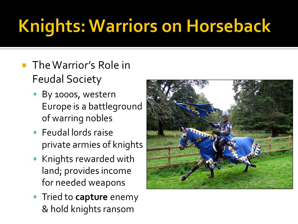  The Warrior’s Role in Feudal Society  By 1000s, western Europe is a battleground of warring nobles  Feudal lords raise private armies of knights  Knights rewarded with land; provides income for needed weapons  Tried to capture enemy & hold knights ransom