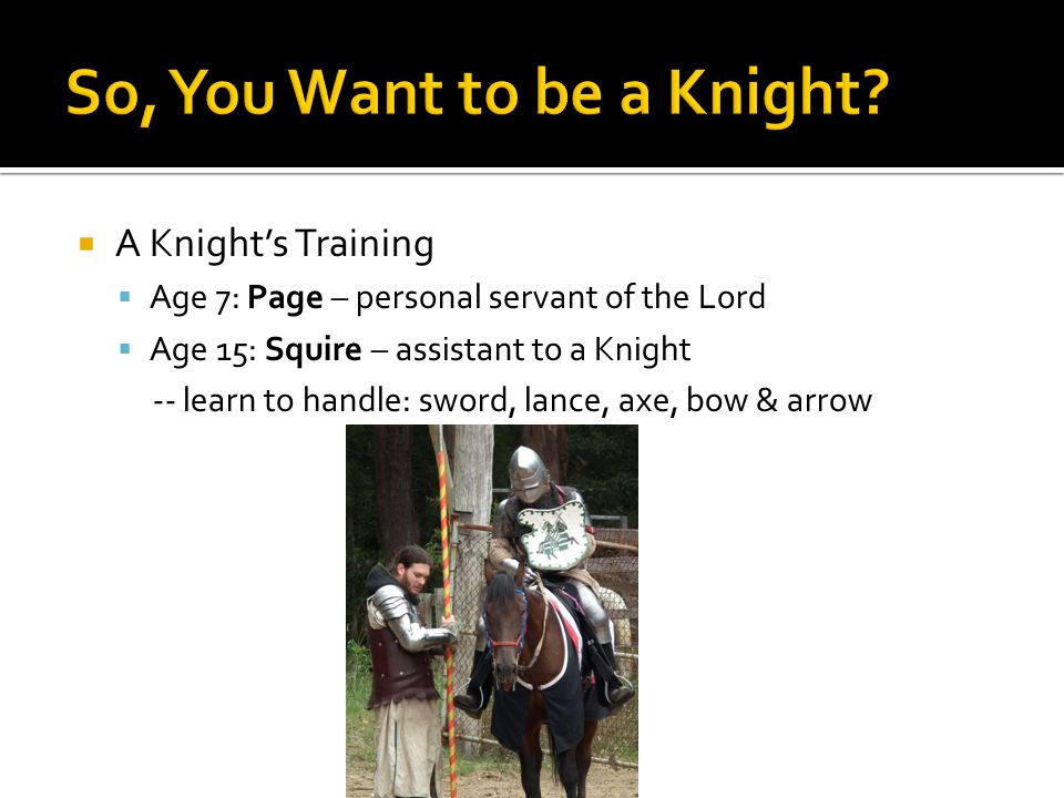  A Knight’s Training  Age 7: Page – personal servant of the Lord  Age 15: Squire – assistant to a Knight -- learn to handle: sword, lance, axe, bow & arrow